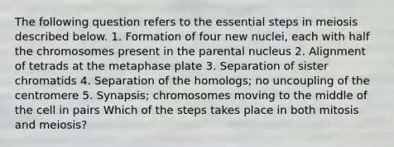 The following question refers to the essential steps in meiosis described below. 1. Formation of four new nuclei, each with half the chromosomes present in the parental nucleus 2. Alignment of tetrads at the metaphase plate 3. Separation of sister chromatids 4. Separation of the homologs; no uncoupling of the centromere 5. Synapsis; chromosomes moving to the middle of the cell in pairs Which of the steps takes place in both mitosis and meiosis?