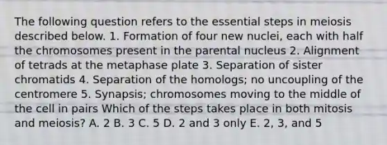 The following question refers to the essential steps in meiosis described below. 1. Formation of four new nuclei, each with half the chromosomes present in the parental nucleus 2. Alignment of tetrads at the metaphase plate 3. Separation of sister chromatids 4. Separation of the homologs; no uncoupling of the centromere 5. Synapsis; chromosomes moving to the middle of the cell in pairs Which of the steps takes place in both mitosis and meiosis? A. 2 B. 3 C. 5 D. 2 and 3 only E. 2, 3, and 5