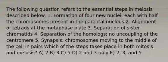 The following question refers to the essential steps in meiosis described below. 1. Formation of four new nuclei, each with half the chromosomes present in the parental nucleus 2. Alignment of tetrads at the metaphase plate 3. Separation of sister chromatids 4. Separation of the homologs; no uncoupling of the centromere 5. Synapsis; chromosomes moving to the middle of the cell in pairs Which of the steps takes place in both mitosis and meiosis? A) 2 B) 3 C) 5 D) 2 and 3 only E) 2, 3, and 5