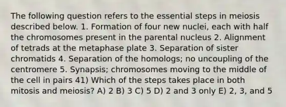 The following question refers to the essential steps in meiosis described below. 1. Formation of four new nuclei, each with half the chromosomes present in the parental nucleus 2. Alignment of tetrads at the metaphase plate 3. Separation of sister chromatids 4. Separation of the homologs; no uncoupling of the centromere 5. Synapsis; chromosomes moving to the middle of the cell in pairs 41) Which of the steps takes place in both mitosis and meiosis? A) 2 B) 3 C) 5 D) 2 and 3 only E) 2, 3, and 5