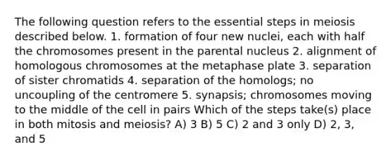 The following question refers to the essential steps in meiosis described below. 1. formation of four new nuclei, each with half the chromosomes present in the parental nucleus 2. alignment of homologous chromosomes at the metaphase plate 3. separation of sister chromatids 4. separation of the homologs; no uncoupling of the centromere 5. synapsis; chromosomes moving to the middle of the cell in pairs Which of the steps take(s) place in both mitosis and meiosis? A) 3 B) 5 C) 2 and 3 only D) 2, 3, and 5