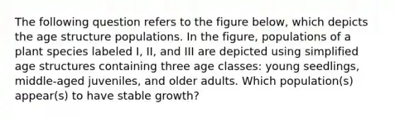 The following question refers to the figure below, which depicts the age structure populations. In the figure, populations of a plant species labeled I, II, and III are depicted using simplified age structures containing three age classes: young seedlings, middle-aged juveniles, and older adults. Which population(s) appear(s) to have stable growth?