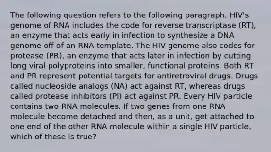 The following question refers to the following paragraph. HIV's genome of RNA includes the code for reverse transcriptase (RT), an enzyme that acts early in infection to synthesize a DNA genome off of an RNA template. The HIV genome also codes for protease (PR), an enzyme that acts later in infection by cutting long viral polyproteins into smaller, functional proteins. Both RT and PR represent potential targets for antiretroviral drugs. Drugs called nucleoside analogs (NA) act against RT, whereas drugs called protease inhibitors (PI) act against PR. Every HIV particle contains two RNA molecules. If two genes from one RNA molecule become detached and then, as a unit, get attached to one end of the other RNA molecule within a single HIV particle, which of these is true?