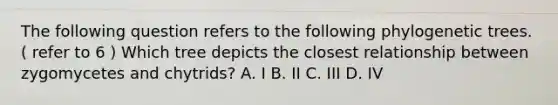 The following question refers to the following phylogenetic trees. ( refer to 6 ) Which tree depicts the closest relationship between zygomycetes and chytrids? A. I B. II C. III D. IV