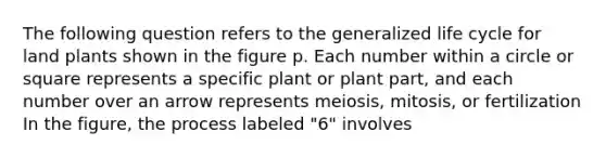 The following question refers to the generalized life cycle for land plants shown in the figure p. Each number within a circle or square represents a specific plant or plant part, and each number over an arrow represents meiosis, mitosis, or fertilization In the figure, the process labeled "6" involves