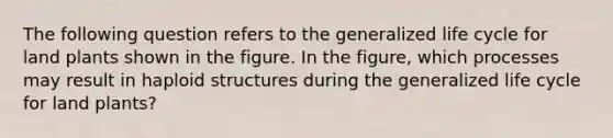 The following question refers to the generalized life cycle for land plants shown in the figure. In the figure, which processes may result in haploid structures during the generalized life cycle for land plants?