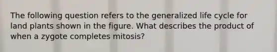 The following question refers to the generalized life cycle for land plants shown in the figure. What describes the product of when a zygote completes mitosis?