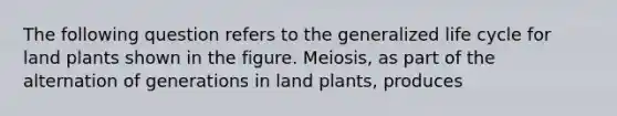 The following question refers to the generalized life cycle for land plants shown in the figure. Meiosis, as part of the alternation of generations in land plants, produces