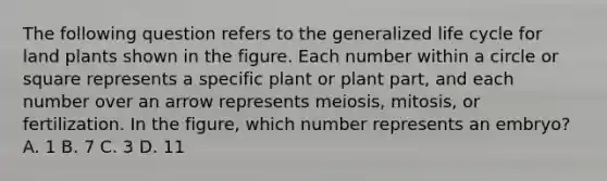 The following question refers to the generalized life cycle for land plants shown in the figure. Each number within a circle or square represents a specific plant or plant part, and each number over an arrow represents meiosis, mitosis, or fertilization. In the figure, which number represents an embryo? A. 1 B. 7 C. 3 D. 11