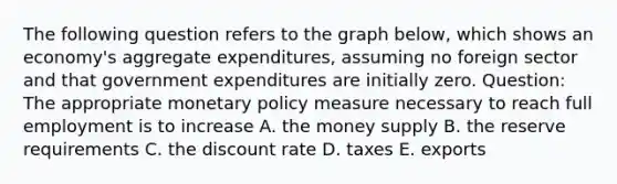 The following question refers to the graph below, which shows an economy's aggregate expenditures, assuming no foreign sector and that government expenditures are initially zero. Question: The appropriate monetary policy measure necessary to reach full employment is to increase A. the money supply B. the reserve requirements C. the discount rate D. taxes E. exports