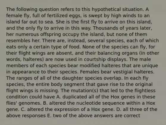 The following question refers to this hypothetical situation. A female fly, full of fertilized eggs, is swept by high winds to an island far out to sea. She is the first fly to arrive on this island, and the only fly to arrive in this way. Thousands of years later, her numerous offspring occupy the island, but none of them resembles her. There are, instead, several species, each of which eats only a certain type of food. None of the species can fly, for their flight wings are absent, and their balancing organs (in other words, halteres) are now used in courtship displays. The male members of each species bear modified halteres that are unique in appearance to their species. Females bear vestigial halteres. The ranges of all of the daughter species overlap. In each fly species, the entire body segment that gave rise to the original flight wings is missing. The mutation(s) that led to the flightless condition could have A. duplicated all of the Hox genes in these flies' genomes. B. altered the nucleotide sequence within a Hox gene. C. altered the expression of a Hox gene. D. all three of the above responses E. two of the above answers are correct