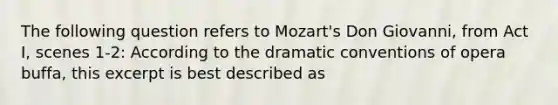 The following question refers to Mozart's Don Giovanni, from Act I, scenes 1-2: According to the dramatic conventions of opera buffa, this excerpt is best described as