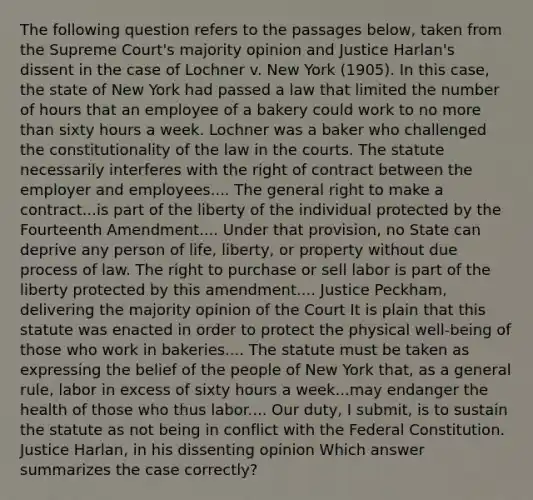 The following question refers to the passages below, taken from the Supreme Court's majority opinion and Justice Harlan's dissent in the case of Lochner v. New York (1905). In this case, the state of New York had passed a law that limited the number of hours that an employee of a bakery could work to no more than sixty hours a week. Lochner was a baker who challenged the constitutionality of the law in the courts. The statute necessarily interferes with the right of contract between the employer and employees.... The general right to make a contract...is part of the liberty of the individual protected by the Fourteenth Amendment.... Under that provision, no State can deprive any person of life, liberty, or property without due process of law. The right to purchase or sell labor is part of the liberty protected by this amendment.... Justice Peckham, delivering the majority opinion of the Court It is plain that this statute was enacted in order to protect the physical well-being of those who work in bakeries.... The statute must be taken as expressing the belief of the people of New York that, as a general rule, labor in excess of sixty hours a week...may endanger the health of those who thus labor.... Our duty, I submit, is to sustain the statute as not being in conflict with the Federal Constitution. Justice Harlan, in his dissenting opinion Which answer summarizes the case correctly?