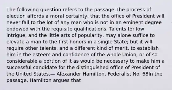 The following question refers to the passage.The process of election affords a moral certainty, that the office of President will never fall to the lot of any man who is not in an eminent degree endowed with the requisite qualifications. Talents for low intrigue, and the little arts of popularity, may alone suffice to elevate a man to the first honors in a single State; but it will require other talents, and a different kind of merit, to establish him in the esteem and confidence of the whole Union, or of so considerable a portion of it as would be necessary to make him a successful candidate for the distinguished office of President of the United States.— Alexander Hamilton, Federalist No. 68In the passage, Hamilton argues that