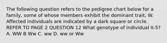 The following question refers to the pedigree chart below for a family, some of whose members exhibit the dominant trait, W. Affected individuals are indicated by a dark square or circle. REFER TO PAGE 2 QUESTION 12 What genotype of individual II-5? A. WW B Ww C. ww D. ww or Ww