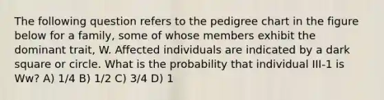 The following question refers to the pedigree chart in the figure below for a family, some of whose members exhibit the dominant trait, W. Affected individuals are indicated by a dark square or circle. What is the probability that individual III-1 is Ww? A) 1/4 B) 1/2 C) 3/4 D) 1