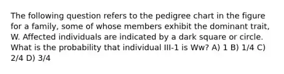 The following question refers to the pedigree chart in the figure for a family, some of whose members exhibit the dominant trait, W. Affected individuals are indicated by a dark square or circle. What is the probability that individual III-1 is Ww? A) 1 B) 1/4 C) 2/4 D) 3/4