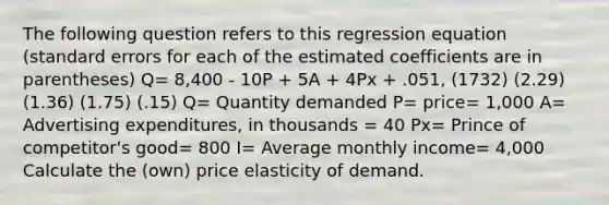 The following question refers to this regression equation (standard errors for each of the estimated coefficients are in parentheses) Q= 8,400 - 10P + 5A + 4Px + .051, (1732) (2.29) (1.36) (1.75) (.15) Q= Quantity demanded P= price= 1,000 A= Advertising expenditures, in thousands = 40 Px= Prince of competitor's good= 800 I= Average monthly income= 4,000 Calculate the (own) price elasticity of demand.