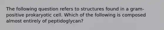 The following question refers to structures found in a gram-positive prokaryotic cell. Which of the following is composed almost entirely of peptidoglycan?