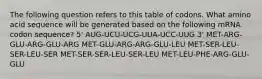 The following question refers to this table of codons. What amino acid sequence will be generated based on the following mRNA codon sequence? 5' AUG-UCU-UCG-UUA-UCC-UUG 3' MET-ARG-GLU-ARG-GLU-ARG MET-GLU-ARG-ARG-GLU-LEU MET-SER-LEU-SER-LEU-SER MET-SER-SER-LEU-SER-LEU MET-LEU-PHE-ARG-GLU-GLU