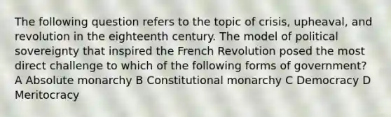 The following question refers to the topic of crisis, upheaval, and revolution in the eighteenth century. The model of political sovereignty that inspired the French Revolution posed the most direct challenge to which of the following forms of government? A Absolute monarchy B Constitutional monarchy C Democracy D Meritocracy