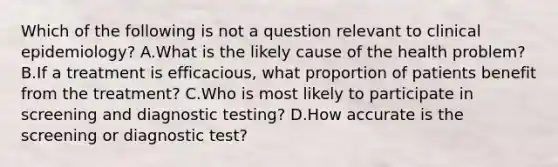 Which of the following is not a question relevant to clinical epidemiology? A.What is the likely cause of the health problem? B.If a treatment is efficacious, what proportion of patients benefit from the treatment? C.Who is most likely to participate in screening and diagnostic testing? D.How accurate is the screening or diagnostic test?