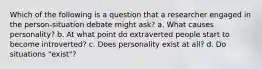 Which of the following is a question that a researcher engaged in the person-situation debate might ask? a. What causes personality? b. At what point do extraverted people start to become introverted? c. Does personality exist at all? d. Do situations "exist"?