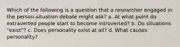 Which of the following is a question that a researcher engaged in the person-situation debate might ask? a. At what point do extraverted people start to become introverted? b. Do situations "exist"? c. Does personality exist at all? d. What causes personality?