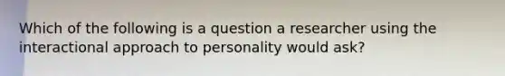 Which of the following is a question a researcher using the interactional approach to personality would ask?