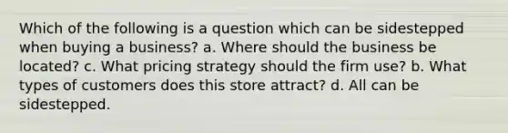 Which of the following is a question which can be sidestepped when buying a business? a. Where should the business be located? c. What pricing strategy should the firm use? b. What types of customers does this store attract? d. All can be sidestepped.