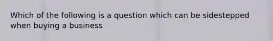 Which of the following is a question which can be sidestepped when buying a business