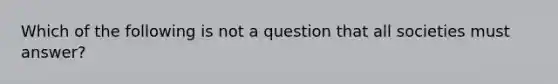 Which of the following is not a question that all societies must answer?