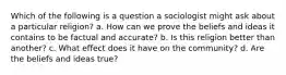 Which of the following is a question a sociologist might ask about a particular religion? a. How can we prove the beliefs and ideas it contains to be factual and accurate? b. Is this religion better than another? c. What effect does it have on the community? d. Are the beliefs and ideas true?