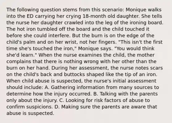 The following question stems from this scenario: Monique walks into the ED carrying her crying 18-month old daughter. She tells the nurse her daughter crawled into the leg of the ironing board. The hot iron tumbled off the board and the child touched it before she could interfere. But the burn is on the edge of the child's palm and on her wrist, not her fingers. "This isn't the first time she's touched the iron," Monique says. "You would think she'd learn." When the nurse examines the child, the mother complains that there is nothing wrong with her other than the burn on her hand. During her assessment, the nurse notes scars on the child's back and buttocks shaped like the tip of an iron. When child abuse is suspected, the nurse's initial assessment should include: A. Gathering information from many sources to determine how the injury occurred. B. Talking with the parents only about the injury. C. Looking for risk factors of abuse to confirm suspicions. D. Making sure the parents are aware that abuse is suspected.