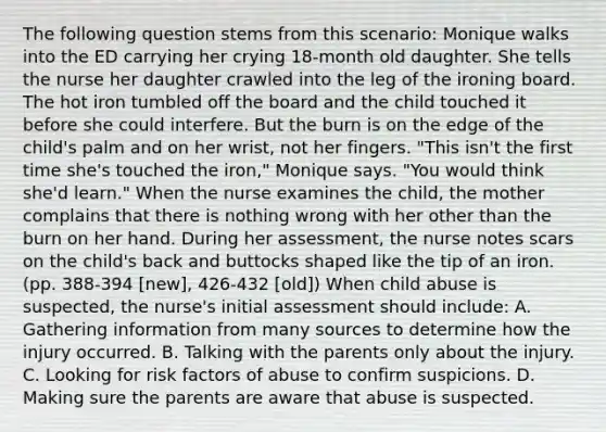 The following question stems from this scenario: Monique walks into the ED carrying her crying 18-month old daughter. She tells the nurse her daughter crawled into the leg of the ironing board. The hot iron tumbled off the board and the child touched it before she could interfere. But the burn is on the edge of the child's palm and on her wrist, not her fingers. "This isn't the first time she's touched the iron," Monique says. "You would think she'd learn." When the nurse examines the child, the mother complains that there is nothing wrong with her other than the burn on her hand. During her assessment, the nurse notes scars on the child's back and buttocks shaped like the tip of an iron. (pp. 388-394 [new], 426-432 [old]) When child abuse is suspected, the nurse's initial assessment should include: A. Gathering information from many sources to determine how the injury occurred. B. Talking with the parents only about the injury. C. Looking for risk factors of abuse to confirm suspicions. D. Making sure the parents are aware that abuse is suspected.