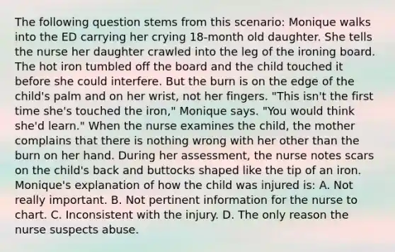 The following question stems from this scenario: Monique walks into the ED carrying her crying 18-month old daughter. She tells the nurse her daughter crawled into the leg of the ironing board. The hot iron tumbled off the board and the child touched it before she could interfere. But the burn is on the edge of the child's palm and on her wrist, not her fingers. "This isn't the first time she's touched the iron," Monique says. "You would think she'd learn." When the nurse examines the child, the mother complains that there is nothing wrong with her other than the burn on her hand. During her assessment, the nurse notes scars on the child's back and buttocks shaped like the tip of an iron. Monique's explanation of how the child was injured is: A. Not really important. B. Not pertinent information for the nurse to chart. C. Inconsistent with the injury. D. The only reason the nurse suspects abuse.