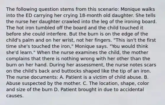 The following question stems from this scenario: Monique walks into the ED carrying her crying 18-month old daughter. She tells the nurse her daughter crawled into the leg of the ironing board. The hot iron tumbled off the board and the child touched it before she could interfere. But the burn is on the edge of the child's palm and on her wrist, not her fingers. "This isn't the first time she's touched the iron," Monique says. "You would think she'd learn." When the nurse examines the child, the mother complains that there is nothing wrong with her other than the burn on her hand. During her assessment, the nurse notes scars on the child's back and buttocks shaped like the tip of an iron. The nurse documents: A. Patient is a victim of child abuse. B. Abuse suspected by the mother. C. The location, shape, color and size of the burn D. Patient brought in due to accidental causes.