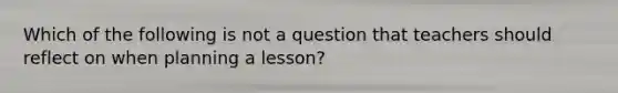 Which of the following is not a question that teachers should reflect on when planning a lesson?