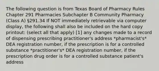 The following question is from Texas Board of Pharmacy Rules Chapter 291 Pharmacies Subchapter B Community Pharmacy (Class A) §291.34 If NOT immediately retrievable via computer display, the following shall also be included on the hard copy printout: (select all that apply) [1] any changes made to a record of dispensing prescribing practitioner's address *pharmacist's* DEA registration number, if the prescription is for a controlled substance *practitioner's* DEA registration number, if the prescription drug order is for a controlled substance patient's address