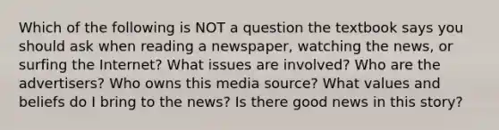 Which of the following is NOT a question the textbook says you should ask when reading a newspaper, watching the news, or surfing the Internet? What issues are involved? Who are the advertisers? Who owns this media source? What values and beliefs do I bring to the news? Is there good news in this story?