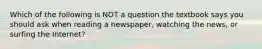 Which of the following is NOT a question the textbook says you should ask when reading a newspaper, watching the news, or surfing the Internet?