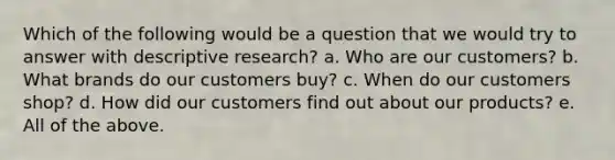 Which of the following would be a question that we would try to answer with descriptive research? a. Who are our customers? b. What brands do our customers buy? c. When do our customers shop? d. How did our customers find out about our products? e. All of the above.