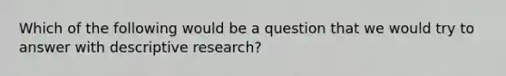 Which of the following would be a question that we would try to answer with descriptive research?