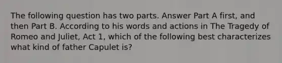 The following question has two parts. Answer Part A first, and then Part B. According to his words and actions in The Tragedy of Romeo and Juliet, Act 1, which of the following best characterizes what kind of father Capulet is?