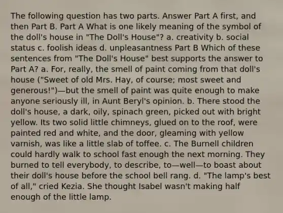 The following question has two parts. Answer Part A first, and then Part B. Part A What is one likely meaning of the symbol of the doll's house in "The Doll's House"? a. creativity b. social status c. foolish ideas d. unpleasantness Part B Which of these sentences from "The Doll's House" best supports the answer to Part A? a. For, really, the smell of paint coming from that doll's house ("Sweet of old Mrs. Hay, of course; most sweet and generous!")—but the smell of paint was quite enough to make anyone seriously ill, in Aunt Beryl's opinion. b. There stood the doll's house, a dark, oily, spinach green, picked out with bright yellow. Its two solid little chimneys, glued on to the roof, were painted red and white, and the door, gleaming with yellow varnish, was like a little slab of toffee. c. The Burnell children could hardly walk to school fast enough the next morning. They burned to tell everybody, to describe, to—well—to boast about their doll's house before the school bell rang. d. "The lamp's best of all," cried Kezia. She thought Isabel wasn't making half enough of the little lamp.