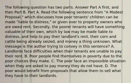 The following question has two parts. Answer Part A first, and then Part B. Part A. Read the following sentence from "A Modest Proposal," which discusses how poor tenants' children can be made "liable to distress," or given over to property owners who are owed rent. Secondly, the poorer tenants will have something valuable of their own, which by law may be made liable to distress, and help to pay their landlord's rent, their corn and cattle being already seized, and money a thing unknown. What message is the author trying to convey in this sentence? A. Landlords face difficulties when their tenants are unable to pay their rent. B. Poor people find themselves in poverty due to the poor choices they make. C. The poor face an impossible situation when they are asked to pay money they do not have. D. The poor would benefit from proposals that allow them to sell what they have to their landlords.