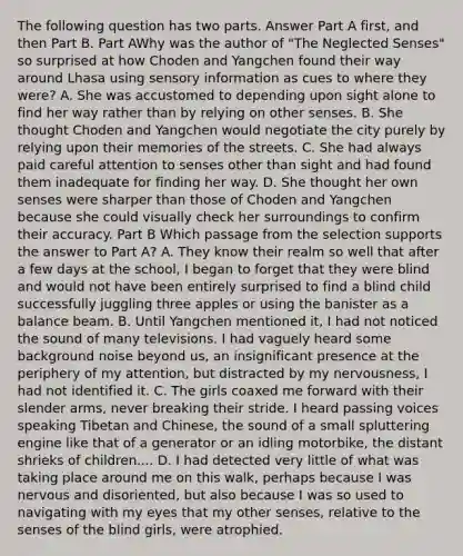 The following question has two parts. Answer Part A first, and then Part B. Part AWhy was the author of "The Neglected Senses" so surprised at how Choden and Yangchen found their way around Lhasa using sensory information as cues to where they were? A. She was accustomed to depending upon sight alone to find her way rather than by relying on other senses. B. She thought Choden and Yangchen would negotiate the city purely by relying upon their memories of the streets. C. She had always paid careful attention to senses other than sight and had found them inadequate for finding her way. D. She thought her own senses were sharper than those of Choden and Yangchen because she could visually check her surroundings to confirm their accuracy. Part B Which passage from the selection supports the answer to Part A? A. They know their realm so well that after a few days at the school, I began to forget that they were blind and would not have been entirely surprised to find a blind child successfully juggling three apples or using the banister as a balance beam. B. Until Yangchen mentioned it, I had not noticed the sound of many televisions. I had vaguely heard some background noise beyond us, an insignificant presence at the periphery of my attention, but distracted by my nervousness, I had not identified it. C. The girls coaxed me forward with their slender arms, never breaking their stride. I heard passing voices speaking Tibetan and Chinese, the sound of a small spluttering engine like that of a generator or an idling motorbike, the distant shrieks of children.... D. I had detected very little of what was taking place around me on this walk, perhaps because I was nervous and disoriented, but also because I was so used to navigating with my eyes that my other senses, relative to the senses of the blind girls, were atrophied.