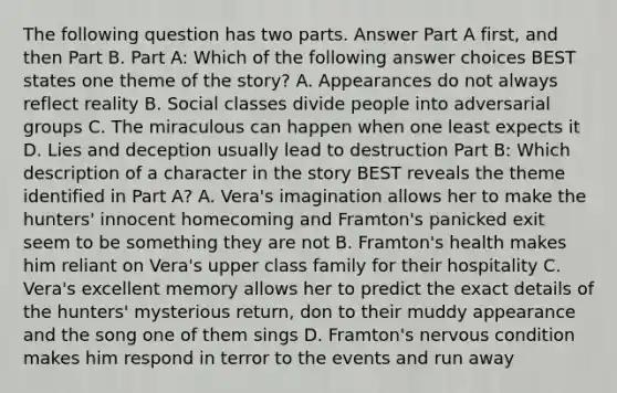 The following question has two parts. Answer Part A first, and then Part B. Part A: Which of the following answer choices BEST states one theme of the story? A. Appearances do not always reflect reality B. Social classes divide people into adversarial groups C. The miraculous can happen when one least expects it D. Lies and deception usually lead to destruction Part B: Which description of a character in the story BEST reveals the theme identified in Part A? A. Vera's imagination allows her to make the hunters' innocent homecoming and Framton's panicked exit seem to be something they are not B. Framton's health makes him reliant on Vera's upper class family for their hospitality C. Vera's excellent memory allows her to predict the exact details of the hunters' mysterious return, don to their muddy appearance and the song one of them sings D. Framton's nervous condition makes him respond in terror to the events and run away