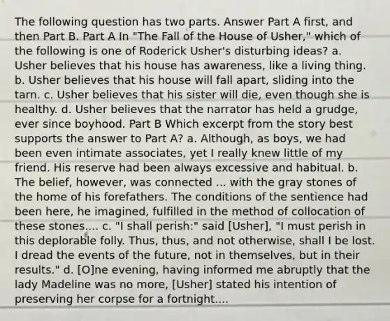 The following question has two parts. Answer Part A first, and then Part B. Part A In "The Fall of the House of Usher," which of the following is one of Roderick Usher's disturbing ideas? a. Usher believes that his house has awareness, like a living thing. b. Usher believes that his house will fall apart, sliding into the tarn. c. Usher believes that his sister will die, even though she is healthy. d. Usher believes that the narrator has held a grudge, ever since boyhood. Part B Which excerpt from the story best supports the answer to Part A? a. Although, as boys, we had been even intimate associates, yet I really knew little of my friend. His reserve had been always excessive and habitual. b. The belief, however, was connected ... with the gray stones of the home of his forefathers. The conditions of the sentience had been here, he imagined, fulfilled in the method of collocation of these stones.... c. "I shall perish:" said [Usher], "I must perish in this deplorable folly. Thus, thus, and not otherwise, shall I be lost. I dread the events of the future, not in themselves, but in their results." d. [O]ne evening, having informed me abruptly that the lady Madeline was no more, [Usher] stated his intention of preserving her corpse for a fortnight....