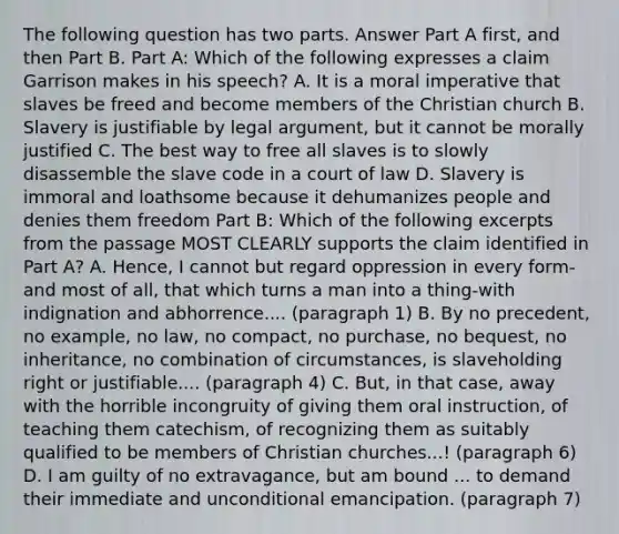 The following question has two parts. Answer Part A first, and then Part B. Part A: Which of the following expresses a claim Garrison makes in his speech? A. It is a moral imperative that slaves be freed and become members of the Christian church B. Slavery is justifiable by legal argument, but it cannot be morally justified C. The best way to free all slaves is to slowly disassemble the slave code in a court of law D. Slavery is immoral and loathsome because it dehumanizes people and denies them freedom Part B: Which of the following excerpts from the passage MOST CLEARLY supports the claim identified in Part A? A. Hence, I cannot but regard oppression in every form-and most of all, that which turns a man into a thing-with indignation and abhorrence.... (paragraph 1) B. By no precedent, no example, no law, no compact, no purchase, no bequest, no inheritance, no combination of circumstances, is slaveholding right or justifiable.... (paragraph 4) C. But, in that case, away with the horrible incongruity of giving them oral instruction, of teaching them catechism, of recognizing them as suitably qualified to be members of Christian churches...! (paragraph 6) D. I am guilty of no extravagance, but am bound ... to demand their immediate and unconditional emancipation. (paragraph 7)